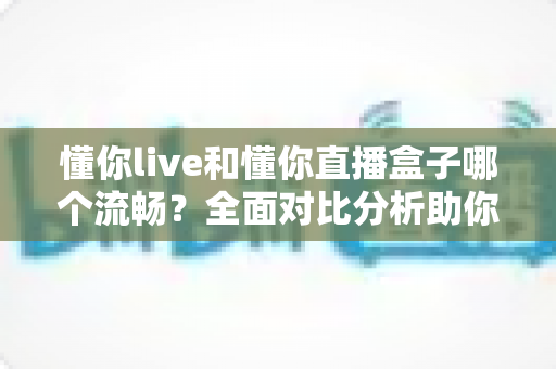 懂你live和懂你直播盒子哪个流畅？全面对比分析助你选择最佳观看体验