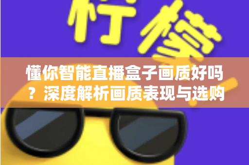 懂你智能直播盒子画质好吗？深度解析画质表现与选购参考指南
