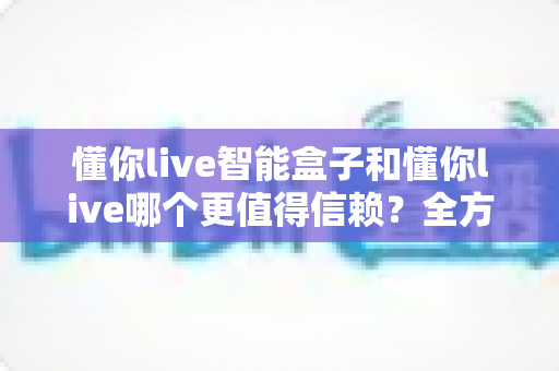 懂你live智能盒子和懂你live哪个更值得信赖？全方位深度对比帮你做出明智选择