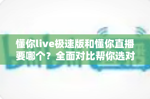 懂你live极速版和懂你直播要哪个?全面对比帮你选对版本不踩坑 懂你live极速版和懂你直播要哪个?全面对比帮你选对版本不踩坑