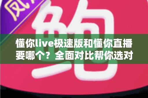 懂你live极速版和懂你直播要哪个？全面对比帮你选对版本不踩坑