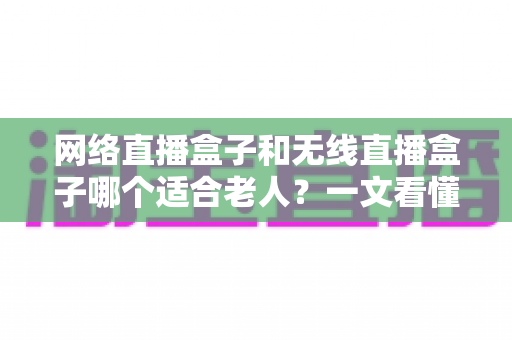 网络直播盒子和无线直播盒子哪个适合老人？一文看懂选购要点与实用建议