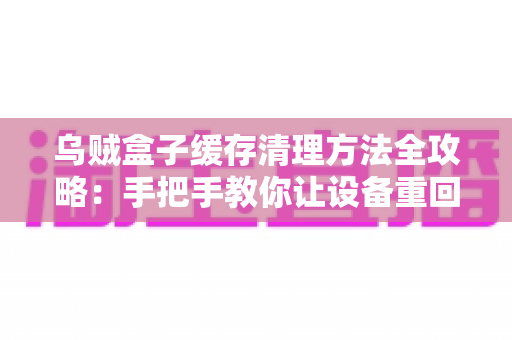 乌贼盒子缓存清理方法全攻略：手把手教你让设备重回流畅状态