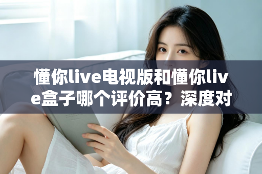 懂你live电视版和懂你live盒子哪个评价高？深度对比评测帮你选对不踩坑