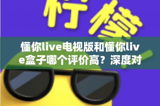 懂你live电视版和懂你live盒子哪个评价高？深度对比评测帮你选对不踩坑