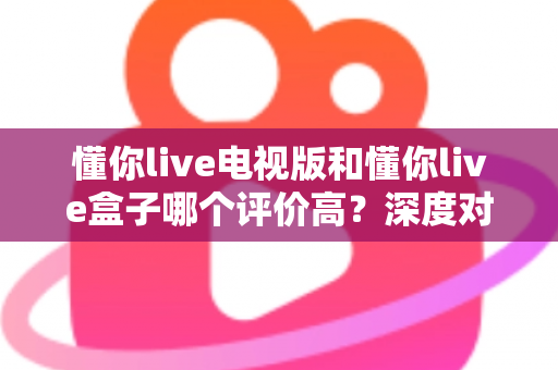 懂你live电视版和懂你live盒子哪个评价高？深度对比评测帮你选对不踩坑