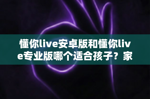 懂你live安卓版和懂你live专业版哪个适合孩子?家长必读的全面对比与选购指南 懂你live安卓版和懂你live专业版哪个适合孩子?家长必读的全面对比与选购指南