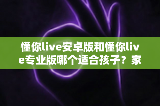 懂你live安卓版和懂你live专业版哪个适合孩子？家长必读的全面对比与选购指南