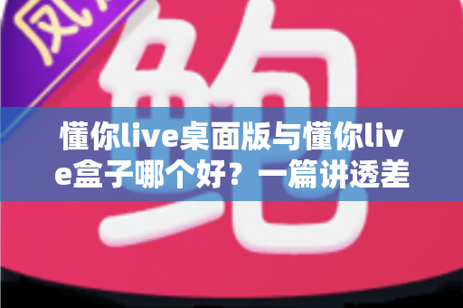 懂你live桌面版与懂你live盒子哪个好？一篇讲透差异、场景与选购逻辑的深度对比指南