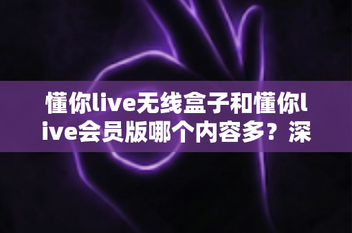 懂你live无线盒子和懂你live会员版哪个内容多？深度对比全解析，帮你选对不看亏！
