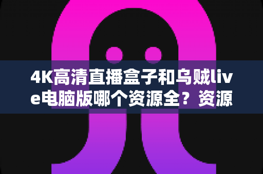 4K高清直播盒子和乌贼live电脑版哪个资源全？资源、画质、体验全方位深度对比