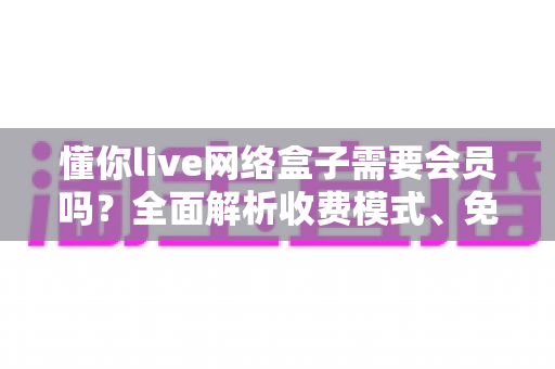 懂你live网络盒子需要会员吗?全面解析收费模式、免费内容与使用指南 懂你live网络盒子需要会员吗?全面解析收费模式、免费内容与使用指南
