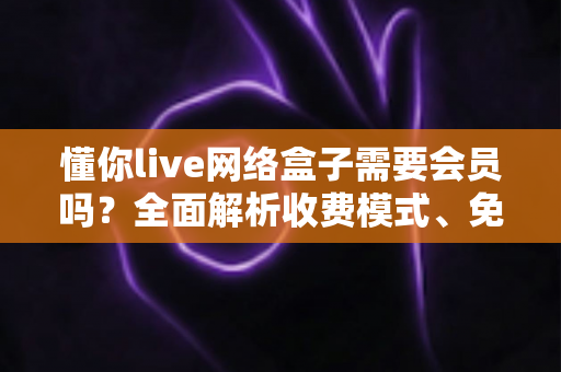 懂你live网络盒子需要会员吗？全面解析收费模式、免费内容与使用指南