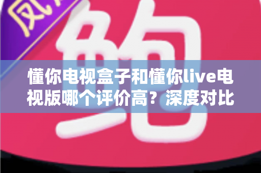 懂你电视盒子和懂你live电视版哪个评价高?深度对比评测帮你选出更适合的选择 懂你电视盒子和懂你live电视版哪个评价高?深度对比评测帮你选出更适合的选择