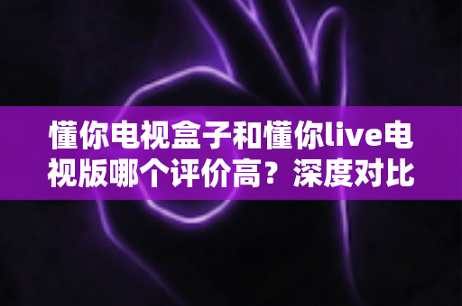 懂你电视盒子和懂你live电视版哪个评价高？深度对比评测帮你选出更适合的选择