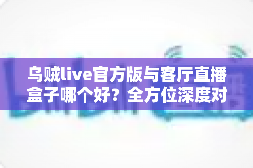 乌贼live官方版与客厅直播盒子哪个好？全方位深度对比与实用选购指南