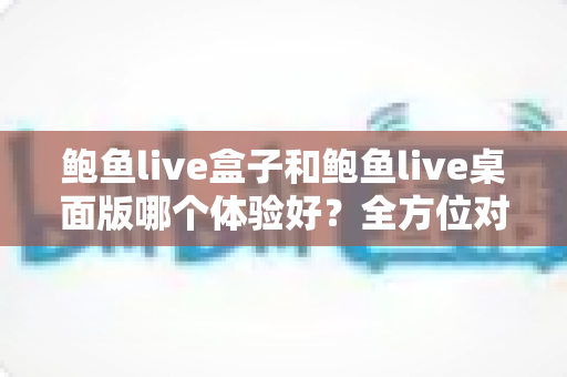 鲍鱼live盒子和鲍鱼live桌面版哪个体验好?全方位对比评测帮你找到最适合的使用方式 鲍鱼live盒子和鲍鱼live桌面版哪个体验好?全方位对比评测帮你找到最适合的使用方式