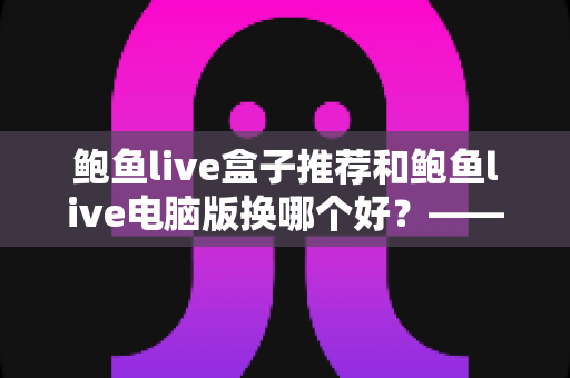 鲍鱼live盒子推荐和鲍鱼live电脑版换哪个好？——大屏端与桌面端全方位对比指南