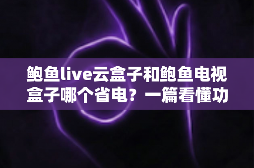 鲍鱼live云盒子和鲍鱼电视盒子哪个省电？一篇看懂功耗差异与选购指南