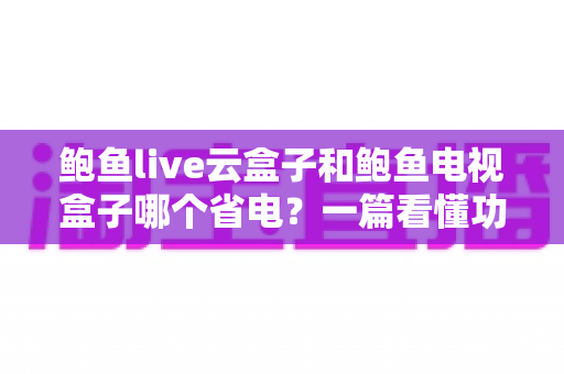 鲍鱼live云盒子和鲍鱼电视盒子哪个省电？一篇看懂功耗差异与选购指南