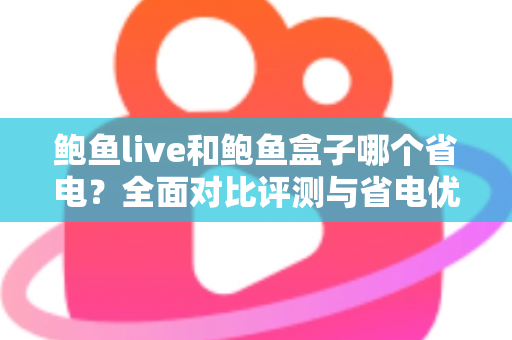 鲍鱼live和鲍鱼盒子哪个省电？全面对比评测与省电优化实用指南