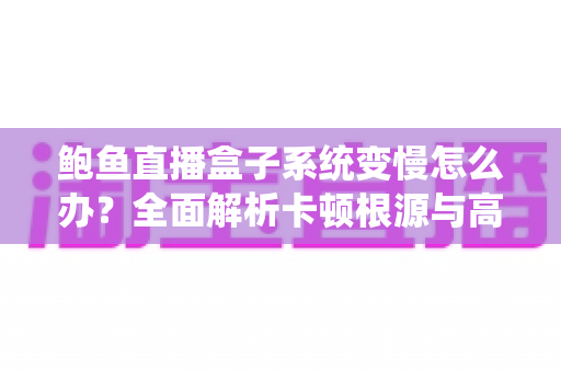 鲍鱼直播盒子系统变慢怎么办？全面解析卡顿根源与高效优化方案，让设备恢复丝滑流畅