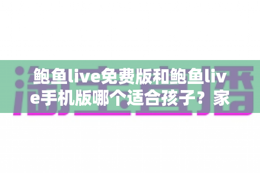 鲍鱼live免费版和鲍鱼live手机版哪个适合孩子？家长必读的直播类应用选择与安全指南