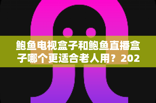 鲍鱼电视盒子和鲍鱼直播盒子哪个更适合老人用？2025年最新选购指南与深度对比分析