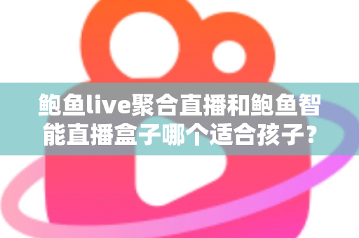 鲍鱼live聚合直播和鲍鱼智能直播盒子哪个适合孩子？家长必读的深度对比与安全选型指南