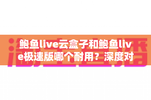 鲍鱼live云盒子和鲍鱼live极速版哪个耐用？深度对比解析，帮你选对不踩坑