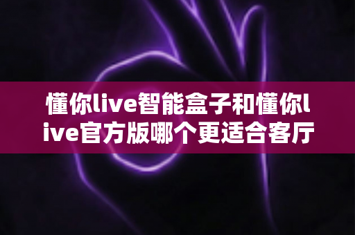 懂你live智能盒子和懂你live官方版哪个更适合客厅？深度实测对比，帮你找到客厅大屏娱乐的最优解
