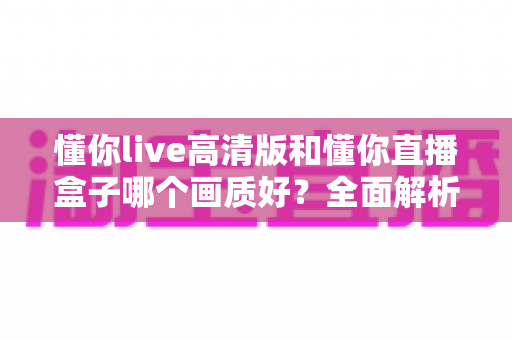 懂你live高清版和懂你直播盒子哪个画质好？全面解析两大版本画质差异与选择指南