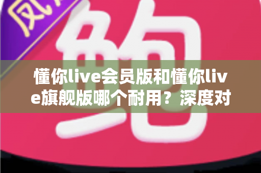 懂你live会员版和懂你live旗舰版哪个耐用？深度对比解析帮你选对版本不踩坑
