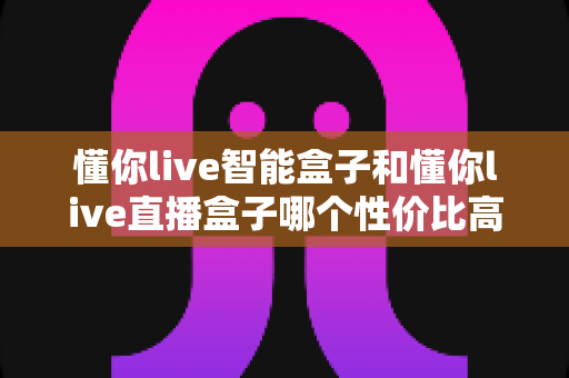 懂你live智能盒子和懂你live直播盒子哪个性价比高？一篇讲透的选购对比指南