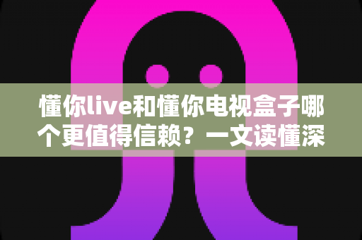 懂你live和懂你电视盒子哪个更值得信赖？一文读懂深度对比与选购指南