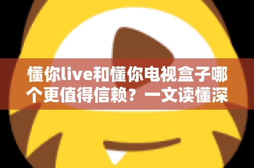懂你live和懂你电视盒子哪个更值得信赖？一文读懂深度对比与选购指南