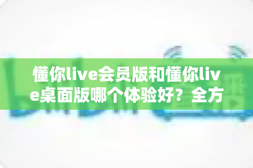 懂你live会员版和懂你live桌面版哪个体验好？全方位深度对比帮你找到最适合的版本