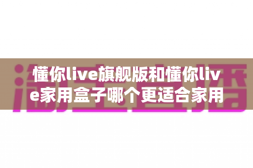懂你live旗舰版和懂你live家用盒子哪个更适合家用？深度对比帮你选对不踩坑