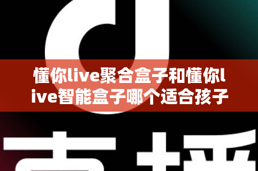 懂你live聚合盒子和懂你live智能盒子哪个适合孩子？家长选购全攻略深度测评