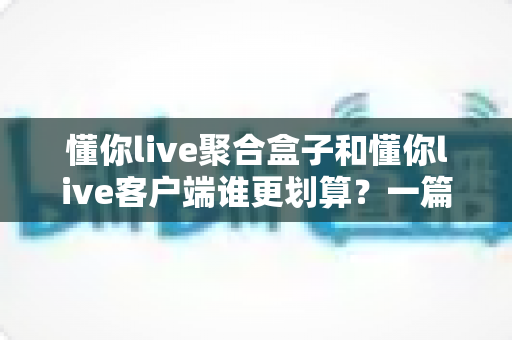 懂你live聚合盒子和懂你live客户端谁更划算？一篇看懂两种方案的性价比对比与选购指南