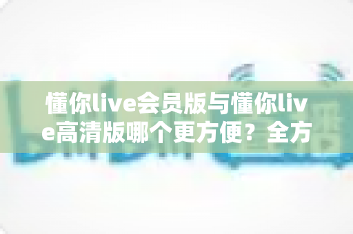 懂你live会员版与懂你live高清版哪个更方便?全方位对比解析助你轻松选对版本 懂你live会员版与懂你live高清版哪个更方便?全方位对比解析助你轻松选对版本
