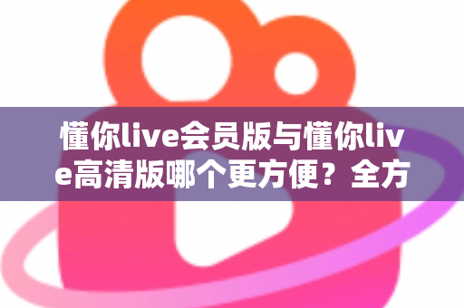 懂你live会员版与懂你live高清版哪个更方便?全方位对比解析助你轻松选对版本 懂你live会员版与懂你live高清版哪个更方便?全方位对比解析助你轻松选对版本