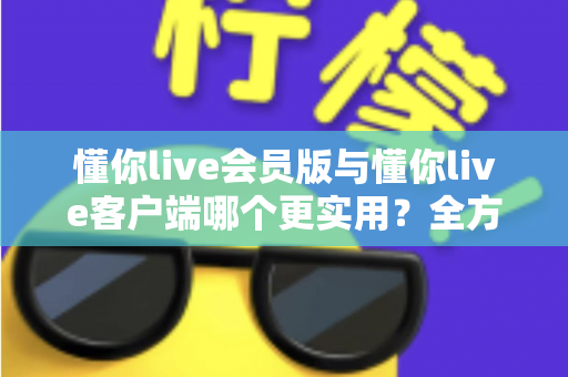 懂你live会员版与懂你live客户端哪个更实用？全方位对比解析助你做出明智选择