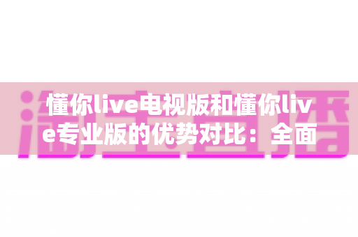 懂你live电视版和懂你live专业版的优势对比：全面解析两款版本的核心差异与实用选购指南