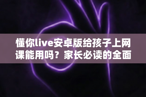 懂你live安卓版给孩子上网课能用吗？家长必读的全面解析与实用指南