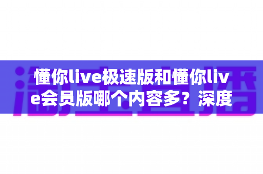 懂你live极速版和懂你live会员版哪个内容多？深度对比全解析，帮你选对最适合的版本