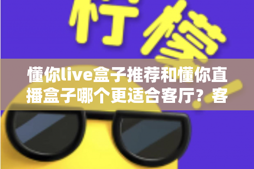 懂你live盒子推荐和懂你直播盒子哪个更适合客厅?客厅影音升级必备选购指南 懂你live盒子推荐和懂你直播盒子哪个更适合客厅?客厅影音升级必备选购指南