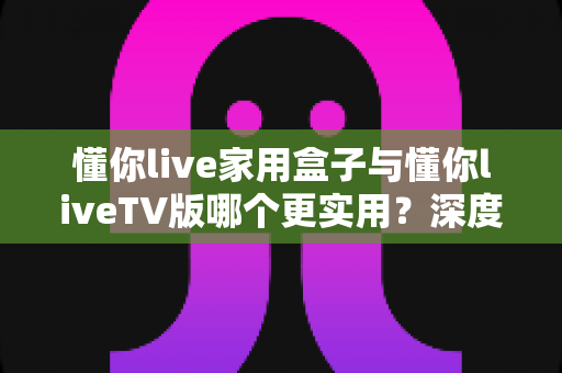 懂你live家用盒子与懂你liveTV版哪个更实用？深度对比评测帮你选对观影方案