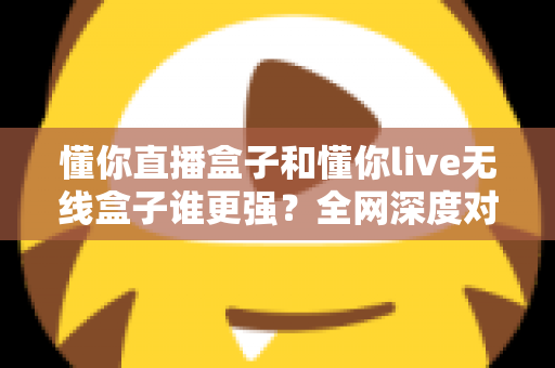 懂你直播盒子和懂你live无线盒子谁更强？全网深度对比评测，帮你一次选对不花冤枉钱