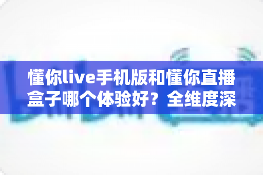 懂你live手机版和懂你直播盒子哪个体验好？全维度深度对比帮你选对设备